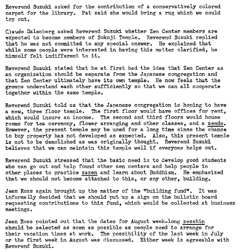 Machine generated alternative text:
Reverend Suzuki asked for the contribution of a conservatively colored 
carpet for the library. Pat said she would bring a rug which we could 
try out. 
Q Rue Dalenberg asked Reverend Suzuki whether Zen Center members are 
expected to become members of Sokoji Ten-role Reverend Suzuki replied 
that he was not corrmitted to any special answer. He exolained that 
while some Deople were interested in having this �tter clarified, he 
himself felt indifferent to it. 
Reverend Suzuki stated that he at first. had the idea that Zen Center as 
an organization should be separate from the Japanese congregation and 
that Zen Center ultimately have its own temple. He now feels that the 
groups understand each other sufficiently so that we can all cooperate 
together within the same temple. 
Reverend Suzuki told us that the Japanese congregation is honing to have 
a new, three floor temple 'Ihe first floor would have offices for rent, 
which would insure an income. The second and third floors would house 
rooms for tea ceremony, flower arranging and other classes, and a zendo. 
However, the present temDIe may be used for a long time since the chance 
to buy property has not developed as expected. Also, this present temole 
is not to be demolished as was Originally thought. Reverend Suzuki 
believes that we can maintain this temple well if everyone helps out. 
Reverend Suzuki stressed that the basic need is to develop good students 
who can go out and help found other zen centers and help people in 
other places to practice zazen and learn about Buddhism. He emphasized 
that we should not become attached to this, or any other, building. 
Jean Ross again brought up the matter of the "building fund". It was 
informally decided that we should put up a sign On the bulletin board 
requesting contributions to this fund, which would be collected at business 
meetings. 
Jean Ross pointed out that the dates for Ai.lgust. week—long sesshin 
should be selected as soon as passible as Deople need to arrange for 
their vacation times at work. Tho possibility of the last week in July 
or the first week in August was discussed. Either week is agreeable with 
Reverend Suzuki. 