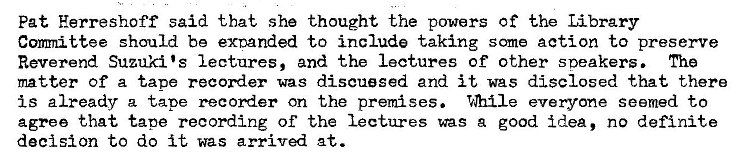 Machine generated alternative text:
Pat Herreshoff said that she thought the powers of the Library 
Conmittee should be exnanded to include taking some action to presenre 
Reverend Suzuki •s lectures, and the lectures of other sneakers. The 
matter of a tape recorder was discussed and it was disclosed that there 
is already a tape recorder on the premises. T.QIIIe everyone seemed to 
agree that taoe recording of the lectures was a good idea, no definite 
decision to do it was arrived at. 