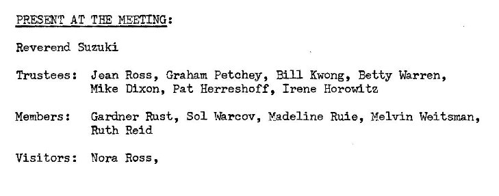 Machine generated alternative text:
AT MEETING: 
Reverend Suzuki 
Trustees : 
Members : 
Visi tors : 
Jean Ross, Graham Petchey, Bill Kwong, Betty Warren, 
Mike Dixon, Pat Herreshoff, Irene Horowitz 
Gardner Rust, Sol I'hrcov, Madeline Rule, Melvin Weitzman, 
Ruth Reid 
Nora Ross 