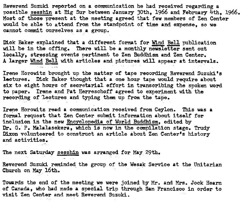 Machine generated alternative text:
Reverend Suzuki rqorted on a commnication 
oossible sesshin at Sur between January 
Most of those present at the meeting agreed 
would be able to attend from the standpoint 
cannot conmit ourselves as a group. 
he had received regarding a 
30th, 1966 and February 4th, 1966. 
that few members Of Zen Center 
Of time and expense, So we 
Diek that a different format for Bell publication 
will be In the offing. There will be monthly n�etter sant out 
locally, stressing events pertinent to Zen �1ddhism and Zen Center. 
A larger Bell articles and pictures will appear at intervals. 
Irene Horowitz brought up the matter of tape recording Reverend Suzu� 
lectures. Dick Baker thought that a one hour tape would require about 
six to eight hours of secretarial effort in transcribing the spoken word 
to paper. Irene and Pat Herreschoff agreed to experiment *ith the 
of •lectures and typing up from the tape. 
Irene Horowitz read comminication received from Ceylon. nil s was a 
tomal request that Zen Center information about itself for 
inclusion in the nev of World hddhism, edited by 
G. P. W-alasekera, which is now in the cmpilation stage. Trudy 
M.xon volunteered to construct an article about Zen Center's history 
and activities. 
The next Saturday sesshln was arranged May 29th. 
Reverend Suzu� remirxled the group of the Wesak Service at the Unitarian 
Church on May 16th. 
Towrds the end of the meeting we were joined by Mr. and Mrs. Jock Hearn 
of Canada, had made a special trip through San Francisco in order to 
visit Zen Center and meet Reverend Suzuki 