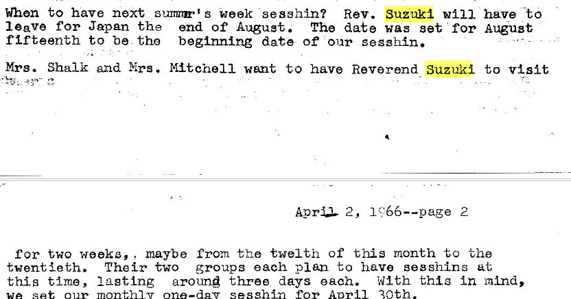 Machine generated alternative text:
to have next week sesshin? Rev. Suzuki 
leave for Japan the end of August. The date was set for 
fifteenth to be tho beginning date of our sesshn. 
Mrs. Shalk and Mrs. Mitchell went to have Reverend Suzuki 
Aprz 2, 2 
have "to 
August 
to visit 
for two week', , maybe from the twelth of this month to the 
twentieth. Their two groups each plan to have see shins at 
this time, lagtlng around three days each. With this In mind, 