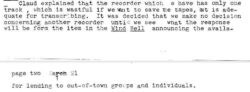 Machine generated alternative text:
Claud explained that the recorder which e have has only one 
track , which ig wagtful if we Ian t to save -tie capes, Q t is ade— 
quate for 
It was decided that we make no decision 
concerning another recorder untie we ee 
what the response 
will be form the item in the W tnd Bell announcing the avail a— 
page two lap-eh c 1 
for lending to grot pg and Individuals. 