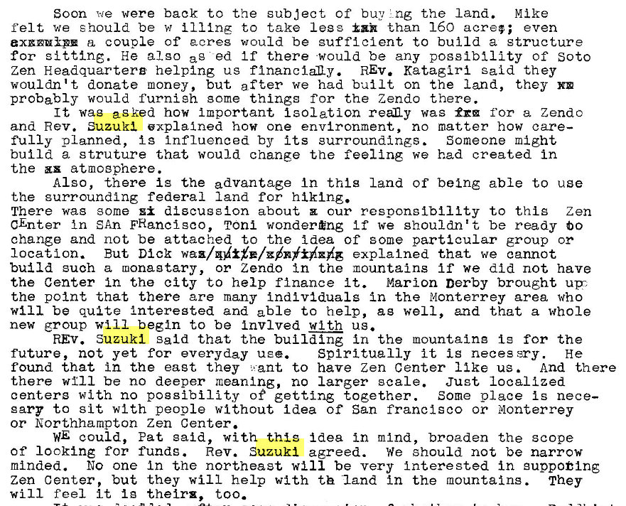 Machine generated alternative text:
Soon we were back to the subject of buy 'ng the land. Mike 
felt we should be w ill ing to take legs than 160 acre; ; even 
a, couple of acres would be sufficient to build a structure 
for sitting. He also ag ed If there would be any possibility Of Soto 
Zen Headquartere helping us REV. Katagiri said they 
wouldn't donate money, but after we had built on the land, they 
probably would furnish some things for the Zendo there. 
It wag asked how ilportant Isolation reaLy wag for a Zendc 
and Rev. Suzuki explained how one environment, no matter how care— 
fully planned, is influenced by its surroundings. 
Someone might 
build a struture that would change the feeling we had created in 
the zx atmosphere. 
Also, there is the advantage In thig land of being able to use 
the surrounding federal land for hiking. 
There was some discussion about our responsibility to thig Zen 
CEnter In SAn FHancisco, Toni wondering if we shouldn't be ready bo 
change and not be attached to the idea of some particular group or 
location. But Dick explained that we cannot 
build such a ruonagtary, or Zend0 In the mountains if we did not have 
the Center in the city to help finance it. Marion Derby brought upz 
the point that there are many individuals in the Monterrey area who 
WII 1 be quite interegted and able to help, ag well, and that a whole 
new group will begin to be Invlved with us. 
REV. Suzuki said that the build Ing In the mountaine Is for the 
future, not yet for everyday use. 
Spiritually it Is neces sry. He 
found that in the eagt they . ant to have Zen Center like us 
And there 
there will be no deeper meaning, no larger scale. Just localized 
centers with no possibility of getting together. Some place is nece— 
gary to sit with people without idea of San franclsco or Monterrey 
or Northhampton Zen Center. 
WE could, Pat said, with this idea in mind, broaden the scope 
Of looking for funds. Rev. Suzuki agreed. We should not be narrow 
minded. No one In the northeast will be very interested in gupp01ng 
Zen Center, but they will help with th land in the mountains. They 
will feel it Ig their* , too. 