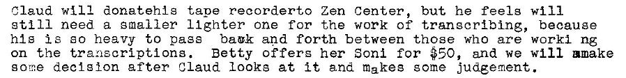 Machine generated alternative text:
Claud will donatehig tape recordert,o Zen Center, but he feels will 
still need a smaller Ilghter one for the work of transcribing, because 
his Is so heavy to pass back and forth between those who are worki ng 
on the transcriptions. Betty offers her Soni for #50, and we will mmake 
gorr.e decision after Claud Looks at it and makes some judgement. 