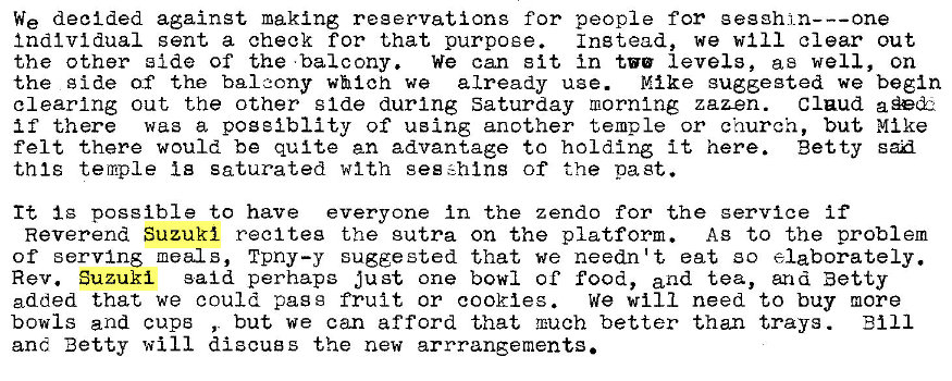 Machine generated alternative text:
We decided against making reservations for people for gesghj_n---one 
Individual sent a check for that purpose. 
Instead, we will clear out 
the other side of the •balcony. we can sit In tv' levels, as well, on 
the g ide of the balcony which we already use. Mike suggested we begin 
clearing out the other s Ide during Saturday morntng zaz-en. Claud 
if there was a pogeiblity of using another temple or church, but Mike 
felt there would be quite an advantage to holding it here. Betty san 
this temple Is saturated with geszhlns of the past. 
It Ig possible to have everyone In the z endo for the service if 
Reverend Suzuki reel teg the sutra on the platform. AB to the problem 
of serving meals, Tpny—y sugge sted that we needn't eat so elaborately. 
Rev. Suzuki said perhaps just one bowl of food, and tea, and Betty 
added that we could pass fruit or cookies. 
we will need to buy more 
bowls and cups , but we can afford that mach better than trays . 
Bill 
and Betty will discugs the new arrrangements. 