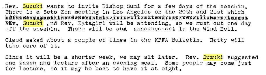 Machine generated alternative text:
Rev. Suzuki wants to Invite Bishop St-unl for a few dayg Of the segshin. 
There Is a Soto Zen meeting In Los Angeles on the 20th and 21st which 
REV. Suzuki and Rev. Kataglrl WI 11 be attending, go we must cut one day 
off the sesghln. There will be announce •Gent, In the Wind Bell. 
Claud asked about a couple of' I Inee In the KEFA Bulletin. Betty Will 
take care of it. 
Since It will be a shorter week, we may sit later. Rev. Suzuki suggested 
one iazen and lecture after an even Ing meal. 
Some people may come just 
for lecture, 30 it may be beet to have it at eight. 