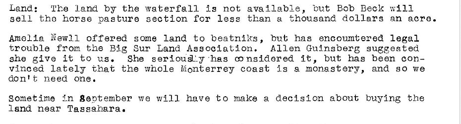 Machine generated alternative text:
Land: The 12nd by the waterfall is not available, 'out Bob Beck will 
sell tho horse pasture section for less than a thousand dollars nn acro. 
Amalia New-Il offered some land to beatniks, but has encoumtered legal 
trouble from the Big Sur Land Association. Allen Guingberg suggested 
she give it to us. She •has nsldered It, but has bean con— 
vinced Lately that the whole Monterrey coast is a monastery, and so we 
don't need one. 
Sometime In geptember we will have to make a decision about buying the 
Isnd near Tussahara. 