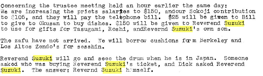 Machine generated alternative text:
Concernlng the trustee meeting held an hour earlier the same day: 
We are Increasing the priets salar#es to $150, andour Sokoji contribution 
to and they Will pay the telephone $25 will be given to Bill 
*150 will be given to Reverend Suzuki 
to give to Okusan to buy dishes. 
to use for glftg Cor Tasugami, Ros hi, andRevarnd Suzuki t s own son. 
will borrcr,r cushions fcrm Berkeley and 
'Ithe zafu have not arrived. 
Los Altos Zendo'g f cm sasshin. 
Reverend SuzuA--'i will go and seee the dru-ra when he is in Japan. Someone 
asked who buy Ing Reverend Suzuki's ticket, and Dick asked Reverend 
Suzuki. 
The gngwer: Revernd Suzuki h ms elf. 