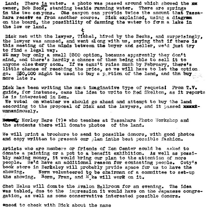 Machine generated alternative text:
band* There ig water. g photo pngged ground which e hawed the 
owner, Bob standing basma mmna-ng uater. There are springs 
In the two cm yms. One canyon can provfd8 tv-Ice the emount that Taeaa— 
hara reaeR eg from another source. Dtek explained, using a 
on tha board, the pogalblty of damning the Tm-ter to fa•m lake In 
tho low 
Dlck met the Tiehel, the Beaks, ana surprldngly, 
the lav-yor wag amused and went ong with us , saying that if there la 
thg meeting at the between the buyer and seller, weld JuBt try 
to rind legal 
WE may buy only a small $500 option, bacsuge apparently they don't 
mind, end there: 3 hardly a chance of them being 2b1e to sell it to 
anyone else tery If we canz't raise mch by February, 
ehanae Of reaching the price, go have to let the Option 
go. *0.000 might be used to p. rtion Of the and thn 
more Iata r. 
been writ Ing the ma. t Inglnatlve type of roquets I T. V. 
guide, for instance, came the idea to to Red Skelton, it reports 
h 13 interested in Zen. 
We on Thethar we should go ahead and attempt to buy the 
aaoordlng to the propogal Dick and the lawyers. and It yqsged 
unnanlmou Y • 
Morley Bare who teacheg at Photo fiorkshcp 
studente there donate photos of the lend. 
We prnt a broohuro to send to possible donors, with good photoa 
copy written to present our plan Inthe best possible fashion. 
Artiat8 who are members or friends of Zen Center could he to 
donate a paintlng or pot to a benefit exhibition. As well aa pouf— 
my maklng money, would bring plan to the attention of more 
people. Wet d have an additional reason for contacting people. Coty's 
book store in *111 probably prvlde space Cor to have the 
show Ing. 
Norm volunteered te be cha Irnnn of A comnltte to get—up 
the showing. Norm, FYRn, and N ke worn on It. 
Chet Helms will dorzt the Avalon Ballroom for an evening. The idea 
wag tabled, due to the Impress-ton It would have on the Japanese congre— 
gabion, as well as some eonaervAt1ve Interested possible donors. 
*need to cheek with Dl_ck about the nama 