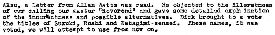 Machine generated alternative text:
Also, a letter Allan Watts was read. He obeeted to the illratnogs 
of ealllng cur master NReverendN and gave some detailed exph Inaton 
of the and poglblo alternattveg. Dick brought to vote 
the titlea of Suzuki, Roam Katagli-senaei. These names, It was 
voted, we Attempt to use from now on. 