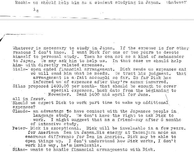 Machine generated alternative text:
him
E. 8 hidyiw,
•n J zyjun.
Whatever is necese.er•u- to study in the i e for othe-
reasons don't know.
I Dick for one oc zwo years to devote
nimself to personal s zudy. h 2 Can act e kind of arnbzssa�or
T.n ease ehould help
to J a van.
may ask him to help us.
him— with directly related expenses.
open ended f Inonoi81 Dick E ends expanses 2nd
nil 1 *end hira nee�e-
•c his judgment.
th2i
L s a : fait ao far. far Dick has;
arranger.ei
in:o-med expeneee efZer they' re incurred.
Silas orooooed "400000 oer month— tbE.t should Be ta cover
epacial expenaes. back date from the beginning to
Send $400 :ai� for June.
211 in favor.
- Should we expect Dick to work part time up additional
e xpenses?
to have contact vnth the Japanese people in
lens-Dage tndy.
re don't have the to to
work. I might Guggest that as a friend—Gay after o monthc
of intenzive etudy .
Yeter— Dick is exceptional. Dick ".'i11 -oe invaLuaE1e in a few years.
for American
Zen in Japan. Eiig ener�,r et Tag
an
d i f Terence for Zen in Ancrioa. be able to
Open things J don' •i; unders Dick works, I don't
work way , he' � invaluable .
SHas— wan-ts to handle financial arranzcrnentG with Dick. 