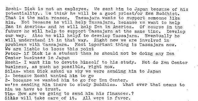 Machine generated alternative text:
Roshl— Dick is not an emplayeeo
We sent him to Japan because of his
potentiality.. think he will be s good prteet/or Zen Buddhist.
2hat {s tha reasons
wants to *uppore someone
hl:a. Not hecause he w 1 Z 1 help Tagsa.lara, because want eo help
Zan Anerlca- and he n ill help Zen in America. OT course in the
futurw he will help to support at the same time. Develop
Also he will hexpZ to develop
our
will understand It In that way. Right now we are
problems Nost Inporeant thins i s
We are liable to loose this point
peter— i C DI cr i e student then he should not be
Center in Japan
Roshi- I went him to devote himself' to his study.
buslnes$, 9.3 z-,uch ac poesibLe, right now,
when Dick agked us why tie Were sending him
him to eo
2— because wanted him to go for Zen Center.
Eventually ha
Inv.rcl•v-ed in
Tassaiara now.
doing any Zen
Not do Zen Center
to japan
we 're sending him titere a tudy Buddhio. What ever that means to
him we have to trust.
Tim— How are we going to send him his ?
SiEs will take care of it. All •vtere in f qvors 