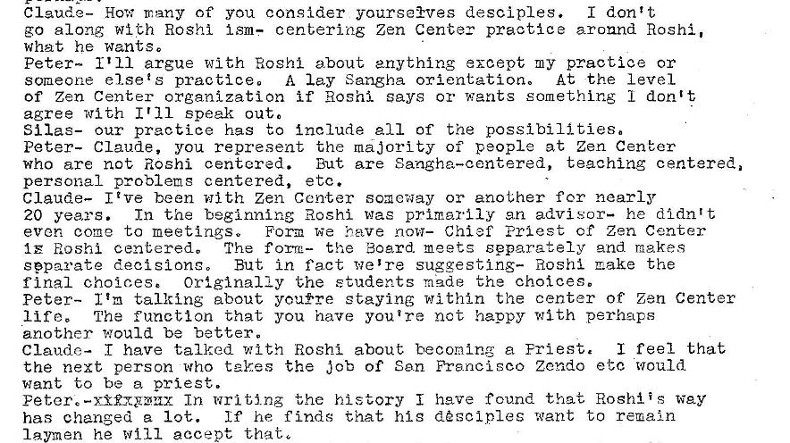 Machine generated alternative text:
Claude— How many of you consider yourse�vas desciples.
I don't
go along with Roshi Ism— centering Zen Center practice around Roshi,
what he wants.
someone el sets practice, A lay Sangha orientation. At the level
of Zen Center organization if Hoshi says or wants something 1 don't
agree with I r 11 speak out.
Silas— our practice has to include 211 of the possibili ties.
Peter- Claude, you represent the majority of people at Zen Center
who are not Roshi centered. But are Sangha—centered, teaching centered.
personal problems centered, etc.
Claude— I Z ve been with Zen Center someway or another for nearly
In the beginning Roshi was primarily en advisor— he didntt
20 years.
Form we have now— Chief Priest cf Zen Center
even come to meetings.
1 E Hoshi centered, The the Board meets separately and makes
separate decisions 0 But in fact we 're suggesting— Roshi make the
Originally the students made the choices.
final choices e
Peter- I r m talking about you�re staying within the center of Zen Center
The function that you have you ire not happy with perhaps
lift.
another would be better.
I feel that
Claude— have talked with Hoshi about becoming a Fri est.
the next person who takes the Job of San Francisco Zendo etc would
want to be a priest.
Peter, In WEI ting the history i have found that Roshiis way
he finds that hig d�sclples want to remain
has changed a 1 oe.
laymen he will accept that, 