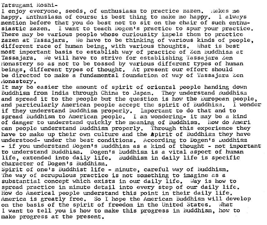 Machine generated alternative text:
Eat sugami Roshi— 
L enjoy everyone, seeds, of enthusiasm to practice zazen. 
. Lakes 
happy. u.nthusiaSLn of course is best thing to make me happy. L always 
mention before that you do best not to sit on the chair of such enthu— 
siastic zazen. want to teach Dogen's practice to spur your practice. 
'Ehere may be various people whose curiousity impels them to practice 
zazen at L'assajara. IQe have to be thinking of various kinds of people, 
different race of human being, with various thoughts. 
is best 
mose important basis to establish way of practice of Len Euddhis,n at 
las sajara. 
We Will have to strive for establishing 'iassajara Zen 
rionastery so as not to be tossed by various different types of human 
beings, different types of thought At present our effort should 
be directed to make a fundamental foundation of way of I'assajara Zen 
,ona stery. 
Lt may be easier the amount of spirit of oriental people handing down 
Buddhism from India through China to Japan. They understand Buddhis-n 
and spread it to the people but Che question is how the European people, 
and particularly American people accept the spirit of Buddhis,n. 
wonder 
if they understand Buddhism properly. Luportant Co do that and to 
spread buddhism to American people. 
L a.m wondering— it may be a kind 
of danger to understand quickly the meaning of Euddhism. i•.ow do Ameri- 
can people understand Buddhism properly. Through thig experience they 
have to make up their own culture and the bpi rit of Buddhis:n they have 
understood— under the best conditions . 
according to Dogen s uuddhis:a 
— if you understand Dozen's Luddhism as a kind of thought - not inportant 
to understand Buddhism. Dogents buddhism is a vital aspect of human 
life, extended into daily life. zuddhism in daily life is specific 
character of Dogen s Buddhism. 
Spirit of one's Buddhist life - minute, careful way of Buddhism. 
Ihe way of scrupulous practice is not something to imagine as a 
substantial concept which exists in our daily Life. 
Aay is how to 
spread practice in minute detau into every step of our daily Lifc. 
How do America I people understand this point in their daily life. 
America is greatly free. So hope the American Buddhism will develop 
on the basis of the spirit of freedom in the United States. ;Vhat 
L want to tell you is how to make this progress in Buddhism, how to 
make progress at the present. 