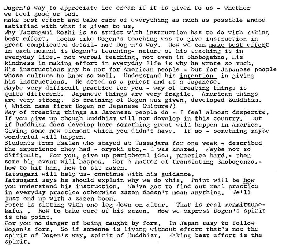 Machine generated alternative text:
Dogen1S way appreciate ice cream if it is given to us 
— whether 
we feel good or bad. 
k'lake best effort and take care of everything as much as possible andbe 
satisfied with what is given co us. 
plhy Tatsugami Roshi is so strict with instruction has to do with making 
best effort. Looks like Docents teaching was to give instruction in 
great complicated detail— not Dogen's way. {IOW we can tnake best eff0EC 
in each moment i. s Dogen's teaching— nature of his teaching is in 
everyday Life. — not verbal teaching, not even in Shobogehzo. i-Lis 
kindness in making effort in everyday Life is why he wrote so much. 
His instructions may be not for American people — but for Japanese people 
whose culture he knew so well. Understand his intention in giving 
his instructions. He acted as a priest and as a Japanese. 
Maybe very difficult practice for you — way of treating things is 
quite different. Japanese things are very fragile. American things 
are very strong. So training of Dogen was given, developed Buddhis„n. 
( Which came first Dogen or Japanese Culture?) 
Way of treating things as Japanese people do 
— feel almost desperate. 
If you give up though Buddhism will not develop in this country. Lut 
if Buddhism does develop here something great will happen i_n America. 
Giving some new element which you didn't have. 
— something maybe 
if so 
wonderful will happen. 
Students from Esalen who stayed at Tassajara for one week — described 
the experience they had — oryoki etc.— 
I was amazed. maybe not so 
difficult. 
170r you, give up peripheral idea, practice hard. — then 
some big event happen. 
a zuatter of translating Shobogenzo.— 
how to hit han, how to sit zazen. 
latsugami will help us— continue with his guidance. 
latsugami says he should explain why we do this. eoint will be how 
you understand his instruction. ilelve got to f ind out real practice 
in everyday practice otherwise zazen doesn't mean anything. 11 
just end up with a zazen boom. 
Peter is Sitting with one leg down on altar. That is real merxni.eeuno— 
Ifu, • 
How to take care of his zazen. How we express Dogen•s spirit 
is the point. 
For you no danger of being caught by form. In Japan easy to follow 
Dogents foma. So if someone is living without effort that'S not the 
spirit of Dogen•s way, spirit of Buddhism. i"iaking best effort is the 
spirit. 