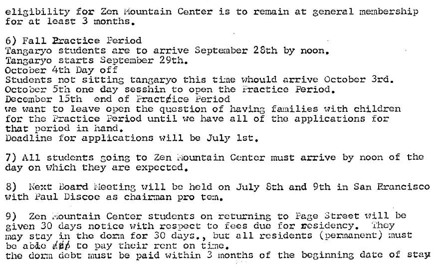 Machine generated alternative text:
eligibility for Zen nountain Center is to remain at general me:nbership 
for at least 3 months. 
6) Fall Practice Feriod 
Tangaryo studenCC are to arrive September 28th by noon. 
Tangaryo starts September 29th. 
October 4th Day off 
Students not sitting tangaryo this tine Whould arrive October 3rd. 
Octo ber 5th one day sesshin to open the Fracticc Period. 
December 15th end of Fractice eeriod 
we want to leave open the question of having faxailies with children 
for the Practice Period until we have all of the applications for 
Chat period in hand. 
Deadline for applications will be July 1st. 
7) All students going to Zen ountain Center must arrive by noon of the 
day on Which they are expected. 
8) Next: Board Neeting Will be held on July 8th and 9th in San Francisco 
with Paul Discoe as chaimnan pro te:n. 
9) Zen Center students on returning to Page Street will be 
given 30 days notice with respect to fees due for residency. They 
but all residents (pemnanent) must 
may stay in the dorm for 3C days. , 
be co pay their rent on 
Che doma debt must: be paid within 3 months of the beginning date of stay 