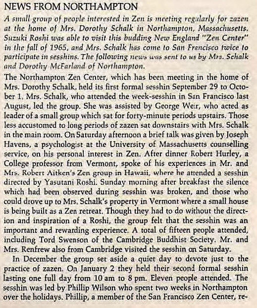 Machine generated alternative text:
NEWS FROM LOS ALTOS 
Haiku Zendo in Los Altos now has regular meditation from 5:45 am to 
7:40 am daily except Sunday. On Saturdays, except when there is a ses- 
shin in San Francisco, meditation is held from 5:45 am to 9:00 am- On 
December 8, in honor of Buddha's Enlightenment Day, the first formal 
Japanese breakfast was held in the zendo. Members plan to make this a 
once-a-month practice 
On January 12, Suzuki Roshi gave a lecture on Zen Buddhism to a 
group of students at Awalt High School in Los Altos. Roshi reports that 
the students were very interested in "Our Way" and asked perceptive 
questions. 
Three members Of Haiku Zendo traveled to Japan this fall. Charles 
Hornig spent a week in Kyoto. June French took time out from a confer- 
ence on cancer research held in Japan, to visit Eiheiji with her husband. 
Mary Kate Spencer Sirnt a week in Japan at a Zen Buddhist Temple on 
her way to Nepal. 
NEWS FROM NORTHAMPTON 
A small group of people interested in Zen is meeting regularly for za:cn 
at the home Of Mrs. Dorothy Schalk in Northampton, Massachusetts. 
Suzuki Roshi Was able to visit this budding New England "Zen Center" 
in the fall of 1965. and Mrs. Schalk has come to San Frgncisco twice to 
participate in sesshins. The following news sent to by Mts. Schalk 
and Dorothy McFarland Of Northampton. 
The Northampton Zen Center, which has been meeting in the home of 
Mrs. Dorothy Schalk. held its first formal sesshin September 29 to Octo- 
ber 1, Mrs. Schalk, who attended the vveek-sesshin in San Francisco last 
August, led the group. She was assisted by George We:r, who acted as 
leader of a small group which sat for forty-minute periods upstairs. Those 
less accustomed to long periods Of zazen sat downstairs with Mrs. Schalk 
in the main room. On Saturday afternoon a brief talk was given by Joseph 
Havens, a psychologist at the University of Massachusetts counseling 
service, on his personal interest in Zen. After dinner Robert Hurley, a 
College professor from Vermont, spoke of his experiences in Mr. and 
Mrs. Robert Aitken•s Zen group in Hawaii, where he attended a sesshin 
directed by Yasutani Roshi. Sunday morning after breakfast the silence 
which had been observed during sesshin was broken, and those who 
could drove up to Mrs. Schalk•s property in Vermont where a small house 
is being built as a Zen retreat. Though they had to do without the direct- 
ion and inspiration of a Roshi. the group felt that the sesshin was an 
important and rewarding experience. A total of fifteen people attended, 
including Tord Swenson of the Cambridge Buddhist Society. Mr. and 
Mrs. Renfrew also from Cambridge visited the sesshin Saturday. 
In December the group set aside a quiet day to devote just to the 
practice of zazen. On January 2 they held their second formal sesshin 
lasting one full day from 10 am to 8 pm. Eleven attended. The 
sesshin was led by Phillip Wilson who spent two weeks in Northampton 
over the holidays. Phillip, a member Of the San Francisco Zen Center, re- 